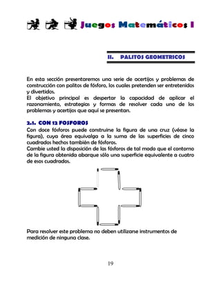19
II. PALITOS GEOMETRICOS
En esta sección presentaremos una serie de acertijos y problemas de
construcción con palitos de fósforo, los cuales pretenden ser entretenidos
y divertidos.
El objetivo principal es despertar la capacidad de aplicar el
razonamiento, estrategias y formas de resolver cada uno de los
problemas y acertijos que aquí se presentan.
2.1. CON 12 FOSFOROS
Con doce fósforos puede construirse la figura de una cruz (véase la
figura), cuya área equivalga a la suma de las superficies de cinco
cuadrados hechos también de fósforos.
Cambie usted la disposición de las fósforos de tal modo que el contorno
de la figura obtenida abarque sólo una superficie equivalente a cuatro
de esos cuadrados.
Para resolver este problema no deben utilizarse instrumentos de
medición de ninguna clase.
 