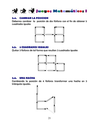 21
2.4. CAMBIAR LA POSICION
Debemos cambiar la posición de dos fósforos con el fin de obtener 5
cuadrados iguales
2.5. 3 CUADRADOS IGUALES
Quitar 3 fósforos de tal forma que resulten 3 cuadrados iguales
2.6. UNA HACHA
Cambiando la posición de 4 fósforos transformar una hacha en 3
triángulos iguales.
 