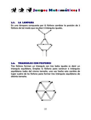 22
2.7. LA LAMPARA
En una lámpara compuesta por 12 fósforos cambiar la posición de 3
fósforos de tal modo que resulten 5 triángulos iguales.
2.8. TRIANGULOS CON FOSFOROS
Tres fósforos forman un triangulo con tres lados iguales es decir un
triangulo equilátero. Emplea 12 fósforos para construir 6 triángulos
equiláteros todos del mismo tamaño, una vez hacho esto cambia de
lugar cuatro de los fósforos para formar tres triángulos equiláteros de
distinto tamaño.
 