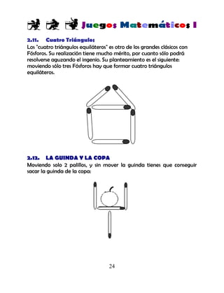 24
2.11. Cuatro Triángulos
Los "cuatro triángulos equiláteros" es otro de los grandes clásicos con
Fósforos. Su realización tiene mucho mérito, por cuanto sólo podrá
resolverse aguzando el ingenio. Su planteamiento es el siguiente:
moviendo sólo tres Fósforos hay que formar cuatro triángulos
equiláteros.
2.12. LA GUINDA Y LA COPA
Moviendo solo 2 palillos, y sin mover la guinda tienes que conseguir
sacar la guinda de la copa:
 