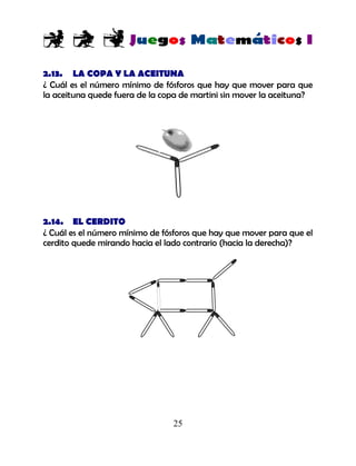 25
2.13. LA COPA Y LA ACEITUNA
¿ Cuál es el número mínimo de fósforos que hay que mover para que
la aceituna quede fuera de la copa de martini sin mover la aceituna?
2.14. EL CERDITO
¿ Cuál es el número mínimo de fósforos que hay que mover para que el
cerdito quede mirando hacia el lado contrario (hacia la derecha)?
 