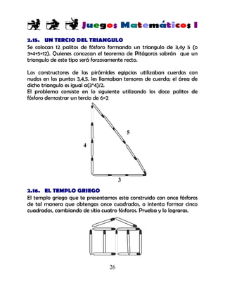26
2.15. UN TERCIO DEL TRIANGULO
Se colocan 12 palitos de fósforo formando un triangulo de 3,4y 5 (o
3+4+5=12). Quienes conozcan el teorema de Pitágoras sabrán que un
triangulo de este tipo será forzosamente recto.
Los constructores de las pirámides egipcias utilizaban cuerdas con
nudos en los puntos 3,4,5. les llamaban tensores de cuerda; el área de
dicho triangulo es igual a(3*4)/2.
El problema consiste en lo siguiente utilizando los doce palitos de
fósforo demostrar un tercio de 6=2
2.16. EL TEMPLO GRIEGO
El templo griego que te presentamos esta construido con once fósforos
de tal manera que obtengas once cuadrados, o intenta formar cinco
cuadrados, cambiando de sitio cuatro fósforos. Prueba y lo lograras.
4
5
3
 