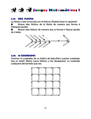 27
2.17. UNA FLECHA
La flecha a sido construida con 16 fósforos ¿Podrás hacer lo siguiente?
Mueve diez fósforos de la flecha de manera que formes 8
triángulos iguales.
Mueve siete fósforos de manera que se formen 5 figuras iguales
de 4 lados.
2.18. 16 CUADRADOS
Tenemos 16 cuadrados de un fósforo de lado.¿Pero cuantos cuadrados
hay en total?. Retira nueve fósforos y has desaparecer un cuadrado
cualquiera del tamaño que sea.
 