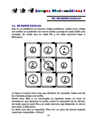 48
VII. EN NUEVE CASILLAS
7.1. EN NUEVE CASILLAS
Este es un problema en broma, medio problema, medio truco. Haga
con cerillas un cuadrado con nueve casillas y ponga en cada casilla una
moneda, de modo que en cada fila y en cada columna haya 6
Bolivianos.
La figura muestra cómo hay que distribuir las monedas. Sobre una de
las monedas ponga una cerilla.
Hecho esto, déle a sus camaradas la siguiente tarea: sin tocar la
moneda en que descansa la cerilla, variar la colocación de las demás,
de modo que en cada fila y en cada columna siga habiendo, lo mismo
que antes, 6 Bolivianos.
Le dirán que esto es imposible. Pero con un poco de astucia logrará
usted este «imposible». ¿Cómo?
 