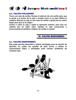 50
8.3. PALITOS VOLADORES
Toma una caja de cerillas. Rompe el extremo de una cerilla para que
se ajuste a el ancho de la caja y crúzala como se ve aquí. Retira la
cubierta. Muestra la caja sin que vean las cerillas y gírala por los cantos
largos para que no se caigan.
Vuelve a cubrir la caja y repite la operación anterior, pero esta ves
sostenla por los lados cotos. Aprieta la caja suavemente y
pronunciando las palabras mágicas, las cerillas se caerán.
IX. PALITOS MONTONEROS
9.1. PALITOS MONTONEROS
Este juego permite desarrollar y aplicar estrategias para la solución de
ejercicios, los cuales nos ayudan de gran forma a utilizar el
razonamiento lógico y estrategias para resolver problemas de
cualquier tipo.
 