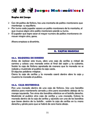 51
Reglas del Juego
 Con 30 palitos de fósforo, has una montaña de palitos montoneros que
mantenga su equilibrio.
 Por turno cada jugador sacara un palito montonero de la montaña, el
que mueva algún otro palito montonero pierde su turno.
 El jugador que logre sacar el mayor numero de palitos montoneros sin
mover ningún otro, gana.
Ahora empieza a divertirte.
X. CAJITAS MAGICAS
10.1. MAQUINA DE DINERO
Antes de realizar este truco, abre una caja de cerillas a mitad de
camino y coloca una moneda entre el final del cajón y la cubierta.
Sostén la caja de fósforos apretada de manera que la moneda no se
resbale y muéstrale al publico la caja vacía.
Di algunas palabras mágicas .
Cierra la caja de cerillas y la moneda caerá dentro abre la caja y
muestra la moneda al publico.
10.2. CAJA MISTERIOSA
Pon una moneda dentro de una caja de fósforos. Usa una bandita
elástica para mantenerla cerrada y otra para esconderla debajo de tu
manga izquierda. Ten otras dos banditas elásticas en el bolsillo derecho.
Muéstrale al publico otra caja de cerillas y una moneda. Coloca la
moneda dentro de la caja de cerillas y ajústala con una de las banditas
que tienes dentro de tu bolsillo . sostén la caja de cerillas en tu mano
derecha y gírala para que se habrá de cara hacia abajo.
 
