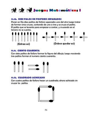 56
11.10. DIEZ PALOS DE FOSFORO SEPARADOS
Poner en fila diez palitos de fósforo separados uno del otro luego tratar
de formar cinco cruces, contando de uno a tres y se cruza el palito.
El palito que se levanta para empezar a contar, y cruzando en el
tercero no se cuenta.
11.11. CIENTO CUARENTA
Con siete palitos de fósforo formar la figura del dibujo; luego moviendo
tres palitos formar el numero ciento cuarenta.
11.12. CUADRADO ACHICADO
Con cuatro palitos de fósforo hacer un cuadrado; ahora achicado sin
cruzar los palitos
 