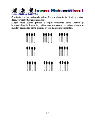 57
11.13. CON 32 PALITOS
Con treinta y dos palitos de fósforo formar el siguiente dibujo y contar
doce, vertical y horizontalmente.
Luego sacar cuatro palitos y seguir contando doce, vertical y
horizontalmente, los cuatro palitos que se sacan ya no valen; el resto se
pueden acomodar como quiera, en solo cuatro movimientos.
 