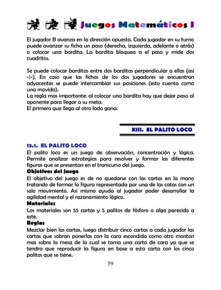 59
El jugador B avanza en la dirección opuesta. Cada jugador en su turno
puede avanzar su ficha un paso (derecha, izquierda, adelante o atrás)
o colocar una bardita. La bardita bloquea a el paso y mide dos
cuadritos.
Se puede colocar barditas entre dos barditas perpendicular a ellas (así
-|-). En caso que las fichas de los dos jugadores se encuentran
adyacentes se puede intercambiar sus posiciones (esto cuenta como
una movida).
La regla mas importante: al colocar una bardita hay que dejar paso al
oponente para llegar a su meta.
El primero que llega al otro lado gana.
XIII. EL PALITO LOCO
13.1. EL PALITO LOCO
El palito loco es un juego de observación, concentración y lógica.
Permite analizar estrategias para resolver y formar las diferentes
figuras que se presentan en el transcurso del juego.
Objetivos del juego
El objetivo del juego es de no quedarse con las cartas en la mano
tratando de formar la figura representada por una de las catas con un
solo movimiento. Así mismo ayuda al jugador poder desarrollar la
agilidad mental y el razonamiento lógico.
Materiales
Los materiales son 55 cartas y 5 palitos de fósforo o algo parecido a
este.
Reglas
Mezclar bien las cartas, luego distribuir cinco cartas a cada jugador las
cartas que sobran ponerlas con la cara escondida como otro monton
mas sobre la mesa de la cual se toma una carta de cara ya que se
tendra que reproducir la figura en base a esta carta con los cinco
palitos que se tiene.
 