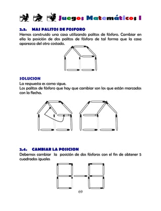 69
2.3. MAS PALITOS DE FOSFORO
Hemos construido una casa utilizando palitos de fósforo. Cambiar en
ella la posición de dos palitos de fósforo de tal forma que la casa
aparezca del otro costado.
SOLUCION
La respuesta es como sigue.
Los palitos de fósforo que hay que cambiar son los que están marcados
con la flecha.
2.4. CAMBIAR LA POSICION
Debemos cambiar la posición de dos fósforos con el fin de obtener 5
cuadrados iguales
 