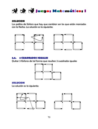 70
SOLUCION
Los palitos de fósforo que hay que cambiar son los que están marcados
con la flecha. La solución es la siguiente:
2.5. 3 CUADRADOS IGUALES
Quitar 3 fósforos de tal forma que resulten 3 cuadrados iguales
SOLUCION
La solución es la siguiente:
 