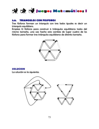 73
2.8. TRIANGULOS CON FOSFOROS
Tres fósforos forman un triangulo con tres lados iguales es decir un
triangulo equilátero.
Emplea 12 fósforos para construir 6 triángulos equiláteros todos del
mismo tamaño, una vez hacho esto cambia de lugar cuatro de los
fósforos para formar tres triángulos equiláteros de distinto tamaño.
SOLUCION
La solución es la siguiente:
 