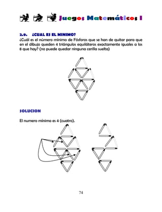 74
2.9. ¿CUAL ES EL MINIMO?
¿Cuál es el número mínimo de Fósforos que se han de quitar para que
en el dibujo queden 4 triángulos equiláteros exactamente iguales a los
8 que hay? (no puede quedar ninguna cerilla suelta)
SOLUCION
El numero mínimo es 4 (cuatro).
 