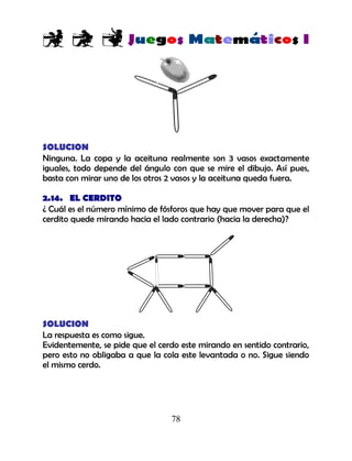 78
SOLUCION
Ninguna. La copa y la aceituna realmente son 3 vasos exactamente
iguales, todo depende del ángulo con que se mire el dibujo. Así pues,
basta con mirar uno de los otros 2 vasos y la aceituna queda fuera.
2.14. EL CERDITO
¿ Cuál es el número mínimo de fósforos que hay que mover para que el
cerdito quede mirando hacia el lado contrario (hacia la derecha)?
SOLUCION
La respuesta es como sigue.
Evidentemente, se pide que el cerdo este mirando en sentido contrario,
pero esto no obligaba a que la cola este levantada o no. Sigue siendo
el mismo cerdo.
 