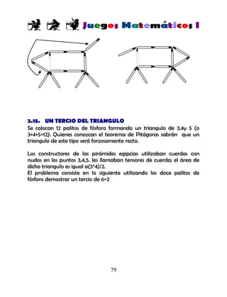 79
2.15. UN TERCIO DEL TRIANGULO
Se colocan 12 palitos de fósforo formando un triangulo de 3,4y 5 (o
3+4+5=12). Quienes conozcan el teorema de Pitágoras sabrán que un
triangulo de este tipo será forzosamente recto.
Los constructores de las pirámides egipcias utilizaban cuerdas con
nudos en los puntos 3,4,5. les llamaban tensores de cuerda; el área de
dicho triangulo es igual a(3*4)/2.
El problema consiste en lo siguiente utilizando los doce palitos de
fósforo demostrar un tercio de 6=2
 