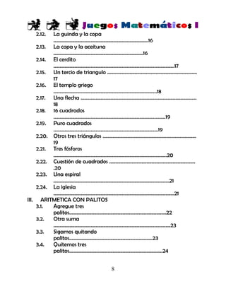 8
2.12. La guinda y la copa
………………………………………………………………….16
2.13. La copa y la aceituna
………………………………………………………………16
2.14. El cerdito
…………………………………………………………………………………….17
2.15. Un tercio de triangulo ………………………………………………………………
17
2.16. El templo griego
………………………………………………………………………..18
2.17. Una flecha …………………………………………………………………………………
18
2.18. 16 cuadrados
………………………………………………………………………………19
2.19. Puro cuadrados
…………………………………………………………………………19
2.20. Otros tres triángulos …………………………………………………………………
19
2.21. Tres fósforos
……………………………………………………………………………….20
2.22. Cuestión de cuadrados ……………………………………………………………
.20
2.23. Una espiral
…………………………………………………………………………………21
2.24. La iglesia
…………………………………………………………………………………….21
III. ARITMETICA CON PALITOS
3.1. Agregue tres
palitos……………………………………………………………………22
3.2. Otra suma
………………………………………………………………………………….23
3.3. Sigamos quitando
palitos………………………………………………………….23
3.4. Quitemos tres
palitos…………………………………………………………………24
 
