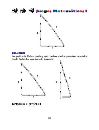 80
SOLUCION
Los palitos de fósforo que hay que cambiar son los que están marcados
con la flecha. La solución es la siguiente:
(4*3)/2 = 6 = (4*1)/2 = 2
4
5
3
4
5
1
4
5
3
 