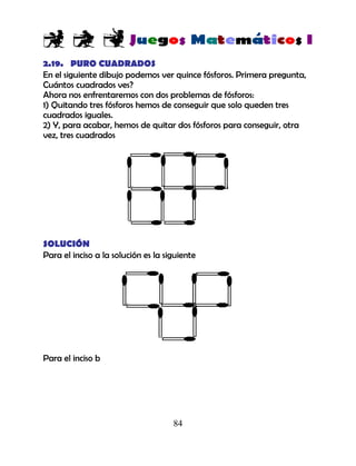 84
2.19. PURO CUADRADOS
En el siguiente dibujo podemos ver quince fósforos. Primera pregunta,
Cuántos cuadrados ves?
Ahora nos enfrentaremos con dos problemas de fósforos:
1) Quitando tres fósforos hemos de conseguir que solo queden tres
cuadrados iguales.
2) Y, para acabar, hemos de quitar dos fósforos para conseguir, otra
vez, tres cuadrados
SOLUCIÓN
Para el inciso a la solución es la siguiente
Para el inciso b
 