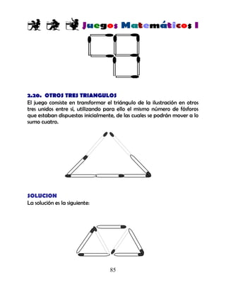 85
2.20. OTROS TRES TRIANGULOS
El juego consiste en transformar el triángulo de la ilustración en otros
tres unidos entre sí, utilizando para ello el mismo número de fósforos
que estaban dispuestas inicialmente, de las cuales se podrán mover a lo
sumo cuatro.
SOLUCION
La solución es la siguiente:
 