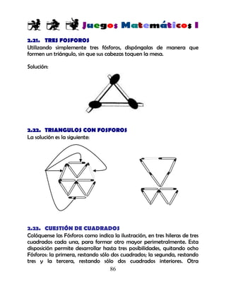 86
2.21. TRES FOSFOROS
Utilizando simplemente tres fósforos, dispóngalas de manera que
formen un triángulo, sin que sus cabezas toquen la mesa.
Solución:
2.22. TRIANGULOS CON FOSFOROS
La solución es la siguiente:
2.23. CUESTIÓN DE CUADRADOS
Colóquense las Fósforos como indica la ilustración, en tres hileras de tres
cuadrados cada una, para formar otro mayor perimetralmente. Esta
disposición permite desarrollar hasta tres posibilidades, quitando ocho
Fósforos: la primera, restando sólo dos cuadrados; la segunda, restando
tres y la tercera, restando sólo dos cuadrados interiores. Otra
 