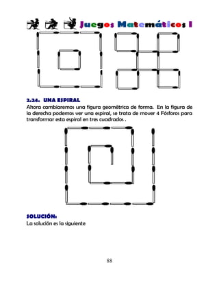 88
2.24. UNA ESPIRAL
Ahora cambiaremos una figura geométrica de forma. En la figura de
la derecha podemos ver una espiral, se trata de mover 4 Fósforos para
transformar esta espiral en tres cuadrados .
SOLUCIÓN:
La solución es la siguiente
 