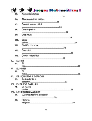 9
3.5. Aumentando tres
……………………………………………………………………..25
3.6. Ahora con cinco palitos
……………………………………………………………26
3.7. Con seis es mas difícil
………………………………………………………………..26
3.8. Cuatro palitos
……………………………………………………………………………27
3.9. Otra multi
………………………………………………………………………………….28
3.10. Cinco
palitos……………………………………………………………………………….29
3.11. División correcta
……………………………………………………………………….30
3.12. Otra divi
…………………………………………………………………………………….31
3.13. Quitar seis palitos
………………………………………………………………………32
IV. EL NIM
4.1. El
nim………………………………………………………………………………………….34
V. EL NIMBI
5.1. El
nimbi……………………………………………………………………………………….36
VI. DE ISQUIERDA A DERECHA
6.1. De izquierda a
derecha…………………………………………………………….37
VII. EN NUEVE CASILLAS
7.1. En nueve
casillas..……………………………………………………………………….38
VIII. LOS PALITOS MAGICOS
8.1. ¿Cuántos fósforos quedan?
….……………………………………………………39
8.2. Fósforos
mágicos…………………………………………………………………………39
 