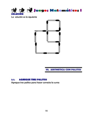 90
SOLUCIÓN
La solución es la siguiente
III. ARITMETICA CON PALITOS
3.1. AGREGUE TRES PALITOS
Agregue tres palitos para hacer correcta la suma
 