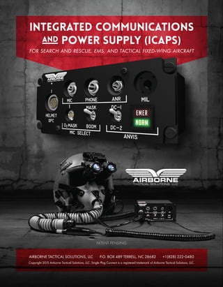 Integrated communications
and power supply (icaps)
FOR SEARCH AND RESCUE, EMS, AND TACTICAL FIXED-WING AIRCRAFT
AIRBORNE TACTICAL SOLUTIONS, LLC P.O. BOX 489 TERRELL, NC 28682 +1(828) 2220480
Copyright 2015 Airborne Tactical Solutions, LLC. Single Plug Connect is a registered trademark of Airborne Tactical Solutions, LLC.
PATENT PENDING
 