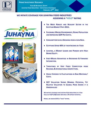 PRIME INVESTMENT RESEARCH
AUTOMOTIVE |EGYPT
GB AUTO – INITIATION OF COVERAGE
JANUARY, 14TH
2016
PRIME INVESTMENT RESEARCH
FOOD & BEVERAGE |EGYPT
JUHAYNA FOOD INDUSTRIES – INITIATION OF COVERAGE
FEBRUARY, 22ND
2016
WE INTIATE COVERAGE FOR JUHAYNA FOOD INDUSTRIES
ASSIGNING A “HOLD” RATING
WE INITIATE COVERAGE FOR JUHAYNA FOOD INDUSTRIES AT A FAIR
VALUE OF EGP 6.98/SHARE IMPLYING A 3% UPSIDE POTENTIAL.
HENCE, WE ASSIGN JUFO A “HOLD” RATING.
♦ THE MOST ROBUST AND RESILIENT SECTOR IN THE
EGYPTIAN MARKET POST-2011.
♦ FAVORABLE MACRO-ENVIRONMENT; RISING POPULATION
AND IMPROVING GDP PER CAPITA.
♦ CONSUMPTION LEVELS GROWING FROM A LOW BASE.
♦ EGYPTIANS SPEND 40% OF THEIR INCOME ON FOOD
♦ JUHAYNA, A MARKET LEADER AND PIONEER WITH HIGH
BRAND EQUITY.
♦ FIRST-MOVER ADVANTAGE IN BACKWARD & FORWARD
INTEGRATION.
♦ THREATENED BY VERY FIERCE COMPETITION FROM
REGIONAL & INTERNATIONAL COMPETITORS.
♦ HIGHLY EXPOSED TO FLUCTUATIONS IN RAW MATERIALS’
COSTS.
♦ DCF VALUATION SHOWS MINIMAL POTENTIAL, YET
RELATIVE VALUATION TO GLOBAL PEERS SHOWS IT IS
UNDERVALUED
 