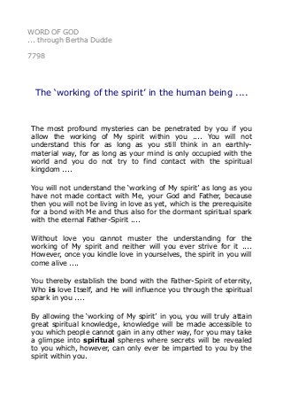 WORD OF GOD
... through Bertha Dudde
7798
The ‘working of the spirit’ in the human being ....
The most profound mysteries can be penetrated by you if you
allow the working of My spirit within you .... You will not
understand this for as long as you still think in an earthly-
material way, for as long as your mind is only occupied with the
world and you do not try to find contact with the spiritual
kingdom ....
You will not understand the ‘working of My spirit’ as long as you
have not made contact with Me, your God and Father, because
then you will not be living in love as yet, which is the prerequisite
for a bond with Me and thus also for the dormant spiritual spark
with the eternal Father-Spirit ....
Without love you cannot muster the understanding for the
working of My spirit and neither will you ever strive for it ....
However, once you kindle love in yourselves, the spirit in you will
come alive ....
You thereby establish the bond with the Father-Spirit of eternity,
Who is love Itself, and He will influence you through the spiritual
spark in you ....
By allowing the ‘working of My spirit’ in you, you will truly attain
great spiritual knowledge, knowledge will be made accessible to
you which people cannot gain in any other way, for you may take
a glimpse into spiritual spheres where secrets will be revealed
to you which, however, can only ever be imparted to you by the
spirit within you.
 