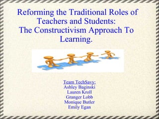   Reforming the Traditional Roles of Teachers and Students: The Constructivism Approach To Learning. Team TechSavy: Ashley Baginski Lauren Kroll Granger Lobb Monique Butler Emily Egan 