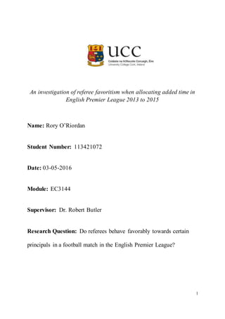 1
An investigation of referee favoritism when allocating added time in
English Premier League 2013 to 2015
Name: Rory O’Riordan
Student Number: 113421072
Date: 03-05-2016
Module: EC3144
Supervisor: Dr. Robert Butler
Research Question: Do referees behave favorably towards certain
principals in a football match in the English Premier League?
 