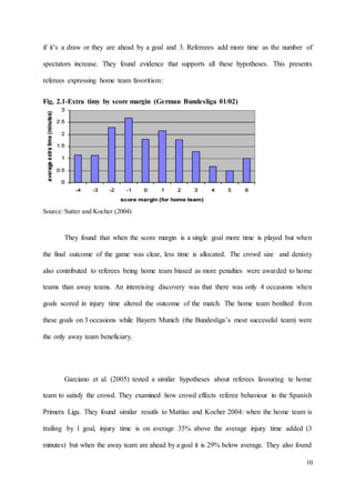 10
if it’s a draw or they are ahead by a goal and 3. Refereees add more time as the number of
spectators increase. They found evidence that supports all these hypotheses. This presents
referees expressing home team favoritism:
Fig. 2.1-Extra timy by score margin (German Bundesliga 01/02)
Source: Sutter and Kocher (2004)
They found that when the score margin is a single goal more time is played but when
the final outcome of the game was clear, less time is allocated. The crowd size and denisty
also contributed to referees being home team biased as more penalties were awarded to home
teams than away teams. An intereising discovery was that there was only 4 occasions when
goals scored in injury time altered the outcome of the match. The home team benfited from
these goals on 3 occasions while Bayern Munich (the Bundesliga’s most successful team) were
the only away team beneficiary.
Garciano et al. (2005) tested a similar hypotheses about referees favouring te home
team to satisfy the crowd. They examined how crowd effects referee behaviour in the Spanish
Primera Liga. They found similar resutls to Mattias and Kocher 2004: when the home team is
trailing by 1 goal, injury time is on average 35% above the average injury time added (3
minutes) but when the away team are ahead by a goal it is 29% below average. They also found
 