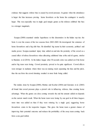 11
evidence that suggests referee bias is caused by crowd pressure. In games when the attendance
is larger the bias increases proving home favoritism as the home fan contingent is usually
larger. This was especially true in single goal margin games as the referees exhibted this bias
to a stronger magnitude.
Scoppa (2008) examined similar hypotheses to this dissertation in the Italian top tier, the
Serie A over the course of the two seaosns from 2003-2005. He investigated the existence of
home favouritism and a big club bias. He identified big teams by their economic, political and
media power. Scoppa examined injury time added on and also the poximity of the crowd as a
causal effect of referee favouritism when allocating additional time at the end of a game, similar
to Buraimo et al (2010). In the italian league abut 30 seconds extra was added on if the home
and/or big team were losing. Crowd proximity proved to be quite significant. Crowd effects
were stronger in stadiums where there was no running track separating the fans and the pitch,
thus the cue from the crowd shouting resulted in more fouls being called.
The studies done by Scoppa (2008), Mattias and Kocher (2004) and Garciano et al. (2005)
all found that crowd pressure plays a pivotol role in influecing referees, thus creating home
advantage. When the games are close coming towards the end the amount added on depends
on the current match result. When the home team were losing by one goal in all three leagues
more time was added on than if they were winning by a single goal, suggesting home
favouritism exists in the respective leagues. This gives the home team a greater chance of
improving their potential outcome and reduces the probability of the away team coming back
form a one goal deficit.
 