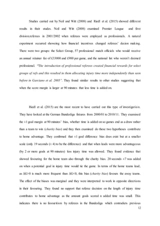 12
Studies carried out by Neil and Witt (2008) and Riedl et al. (2015) showed different
results in their studes. Neil and Witt (2008) examined Premier League and first
division.referees in 2001/2002 when referees were employed as professionals. A natural
experiment occurred showeing how financial incentives changed referees’ decion making.
There were two groups: the Select Group, 57 professional match officials who would receive
an annual retainer fee of £33000 and £900 per game, and the national list who weren’t deemed
professional. “The introduction of professional referees created financial rewards for select
groups of refs and this resulted in them allocating injury time more independently than seen
before in Garciano et al. 2005”. They found similar results to other studies suggesting that
when the score margin is larger at 90 minutes that less time is added on.
Riedl et al. (2015) are the most recent to have carried out this type of investigation.
They have looked at the German Bundesliga fixtures from 2000/01 to 2010/11. They examined
the ±1 goal margin at 90 minutes’ bias, whether time is added on so games end as a draw rather
than a team to win (charity bias) and they then examined do these two hypotheses contribute
to home advantage. They confirmed that ±1 goal difference bias does exist but at a smaller
scale (only 19 seconds (± 4) to be the difference) and that when leads were more advantageous
(by 2 or more goals at 90 minutes) less injury time was allowed. They found evidence that
showed favouring for the home team also through the charity bias. 20 seconds ±7 was added
on when a potential goal in injury time would tie the game. In terms of the home teams lead,
as ΔG>0 is much more frequent than ΔG<0, this bias (charity bias) favours the away teams.
The effect of the biases was marginal and they were interpreted to work in opposite directions
in their favouring. They found no support that referee decision on the length of injury time
contributes to home advantage as the amount goals scored n added time was small. This
indicates there is no favouritism by referees in the Bundesliga which contradicts previous
 