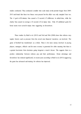 13
studies conducted. They conducted a smaller time scale study on the premier league from 2009-
2013 and found that these two biases were present but the effect was only marginal here too.
The ±1 goal at 90 minutes bias caused a 13 second (±7) difference in added time, while the
charity bias caused on average a 16 second (±5) to injury time. Only .03 additional goals for
home teams were scored in injury time suggesting no favouritism.
These studies by Riedl et al. (2015) and Neil and Witt (2008) show that referees may
neglect factors such as pressure from the crowd once financial incentives are involved. The
game of football has transformed as a whole. There is far more money involved in paying
players, managers, officials and far more revenue is generated for clubs meaning that there is
a greater loss/return from decisions going in/against a team’s favour. This suggests there is a
positive relationship between referees pay and their performance. Home advantage and
favouritism has reduced significantly in recent years according to Riedl et al. (2015) suggesting
the game has advanced and training for referees has improved.
 