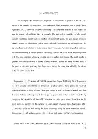 16
4. METHODOLOGY
To investigate the presence and magnitude of favouritism in question in the 760 EPL
games in the sample, 14 regressions were calculated. Each regression was a simple linear
regression (OLS), corrected for heteroscedasticity. The dependent variable in each regression
was the amount of additional time in seconds. The independent variables include match
statistics mentioned earlier such as: number of second half goals, the goal margin at ninety
minutes, number of substitutions, yellow cards, red cards, the referee’s age and experience, the
log attendance and whether or not a serious injury occurred. The other dependent variables
were used to identify if referees behaved favourably towards the home teams and/or big teams
or if they were behaving adversely towards the away and/or small teams. The match results in
question refer to the outcome at the end of ninety minutes. It does not mean the final result of
the game as a decisive goal may have been scored during the injury time added by the referee
at the end of the second half.
Regressions (1) – (7) include all 760 EPL games from August 2013-May 2015. Regressions
(8) - (14) calculate the existence of favouritism in ‘close’ games. These games are classified
by the goal margin at ninety minutes. If the goal margin is 0 or 1 at the end of normal time then
it is classified as a close game, if the margin is greater than 1 than it isn’t included. By
comparing the magnitude of favourable behaviour in every game versus favouritism in the
close games we can test for the existence of some aspects of Fergie Time. Regressions (1) –
(3) and (8) – (10) are both testing for home advantage using the same regression models.
Regressions (4) – (7) and regressions (11) – (14) are both testing for ‘big’ club favouritism.
Sutter and Kocher (2004), Garciano et al. (2005) Scoppa (2008) and Riedl et al. (2015)
 