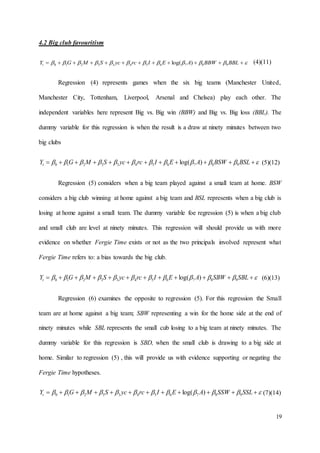 19
4.2 Big club favouritism
  BBLBBWAEIrcycSMGYt 98765433210 )log( (4)(11)
Regression (4) represents games when the six big teams (Manchester United,
Manchester City, Tottenham, Liverpool, Arsenal and Chelsea) play each other. The
independent variables here represent Big vs. Big win (BBW) and Big vs. Big loss (BBL). The
dummy variable for this regression is when the result is a draw at ninety minutes between two
big clubs
  BSLBSWAEIrcycSMGYt 98765433210 )log( (5)(12)
Regression (5) considers when a big team played against a small team at home. BSW
considers a big club winning at home against a big team and BSL represents when a big club is
losing at home against a small team. The dummy variable foe regression (5) is when a big club
and small club are level at ninety minutes. This regression will should provide us with more
evidence on whether Fergie Time exists or not as the two principals involved represent what
Fergie Time refers to: a bias towards the big club.
  SBLSBWAEIrcycSMGYt 98765433210 )log( (6)(13)
Regression (6) examines the opposite to regression (5). For this regression the Small
team are at home against a big team; SBW representing a win for the home side at the end of
ninety minutes while SBL represents the small cub losing to a big team at ninety minutes. The
dummy variable for this regression is SBD, when the small club is drawing to a big side at
home. Similar to regression (5) , this will provide us with evidence supporting or negating the
Fergie Time hypotheses.
  SSLSSWAEIrcycSMGYt 98765433210 )log( (7)(14)
 