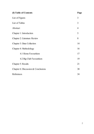 2
(I) Table of Contents Page
List of Figures 3
List of Tables 3
Abstract 4
Chapter 1: Introduction 5
Chapter 2: Literature Review 8
Chapter 3: Data Collection 14
Chapter 4: Methodology 16
4.1 Home Favouritism 17
4.2 Big Club Favouritism 19
Chapter 5: Results 21
Chapter 6: Discussion & Conclusions 30
References 34
 