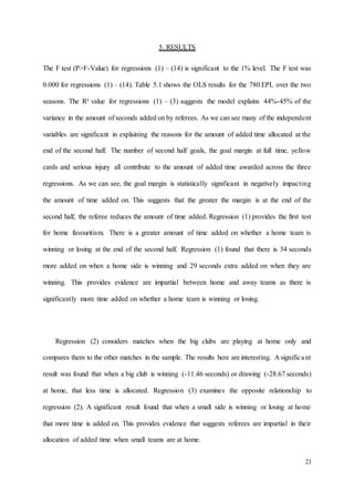 21
5. RESULTS
The F test (P>F-Value) for regressions (1) – (14) is significant to the 1% level. The F test was
0.000 for regressions (1) – (14). Table 5.1 shows the OLS results for the 780 EPL over the two
seasons. The R² value for regressions (1) – (3) suggests the model explains 44%-45% of the
variance in the amount of seconds added on by referees. As we can see many of the independent
variables are significant in explaining the reasons for the amount of added time allocated at the
end of the second half. The number of second half goals, the goal margin at full time, yellow
cards and serious injury all contribute to the amount of added time awarded across the three
regressions. As we can see, the goal margin is statistically significant in negatively impacting
the amount of time added on. This suggests that the greater the margin is at the end of the
second half, the referee reduces the amount of time added. Regression (1) provides the first test
for home favouritism. There is a greater amount of time added on whether a home team is
winning or losing at the end of the second half. Regression (1) found that there is 34 seconds
more added on when a home side is winning and 29 seconds extra added on when they are
winning. This provides evidence are impartial between home and away teams as there is
significantly more time added on whether a home team is winning or losing.
Regression (2) considers matches when the big clubs are playing at home only and
compares them to the other matches in the sample. The results here are interesting. A significant
result was found that when a big club is winning (-11.46 seconds) or drawing (-28.67 seconds)
at home, that less time is allocated. Regression (3) examines the opposite relationship to
regression (2). A significant result found that when a small side is winning or losing at home
that more time is added on. This provides evidence that suggests referees are impartial in their
allocation of added time when small teams are at home.
 