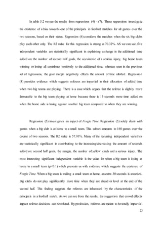 23
In table 5.2 we see the results from regressions (4) – (7). These regressions investigate
the existence of a bias towards one of the principals in football matches for all games over the
two seasons, based on their status. Regression (4) considers the matches when the six big clubs
play each other only. The R2 value for this regression is strong at 70.32%. AS we can see, five
independent variables are statistically significant in explaining a change in the additional time
added on: the number of second half goals, the occurrence of a serious injury, big home team
winning or losing all contribute positively to the additional time, whereas seen in the previous
set of regressions, the goal margin negatively effects the amount of time allotted. Regression
(4) provides evidence which suggests referees are impartial in their allocation of added time
when two big teams are playing. There is a case which argues that the referee is slightly more
favourable to the big team playing at home because there is 15 seconds more time added on
when the home side is losing against another big team compared to when they are winning.
Regression (5) investigates an aspect of Fergie Time. Regression (5) solely deals with
games when a big club is at home to a small team. This subset amounts to 160 games over the
course of two seasons. The R2 value is 57.93%. Many of the recurring independent variables
are statistically significant in contributing to the increasing/decreasing the amount of seconds
added on: second half goals, the margin, the number of yellow cards and a serious injury. The
most interesting significant independent variable is the value for when a big team is losing at
home to a small team (p<0.1) which presents us with evidence which suggests the existence of
Fergie Time. When a big team is trailing a small team at home, an extra 30 seconds is awarded.
Big clubs do not play significantly more time when they are ahead or level at the end of the
second half. This finding suggests the referees are influenced by the characteristics of the
principals in a football match. As we can see from the results, the suggestion that crowd effects
impact referee decisions can be refuted. By profession, referees are meant to be totally impartial
 