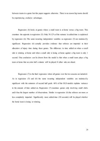 24
between teams in a game but this paper suggests otherwise. There is no reason big teams should
be experiencing exclusive advantages.
Regression (6) looks at games where a small team is at home versus a big team. This
examines the opposite to regression (5). Only 38.12% of the variance in added time is explained
by regression (6). The same recurring independent variables as regression (5) are statistically
significant. Regression (6) actually provides evidence that referees are impartial in their
allocation of injury time during these games. The difference in time added on when a small
side is winning at home and when a small side is losing at home against a big team is only 1
second. One conclusion can be drawn from the model is that when a small team plays a big
team at home that an extra half a minute will be played if either side are ahead.
Regression (7) is the final regression where all games over the two seasons are included.
As in regression (5) and (6) the same recurring independent variables are statistically
significant with the omission of second half goals. 46% of the OLS models explains variance
in the amount of time added on. Regression (7) examines games only involving small clubs
and it has the largest number of observations. Similar to regression (6) the referees are more or
less completely impartial. Significantly more added time (30 seconds) will be played whether
the home team is losing or winning.
 