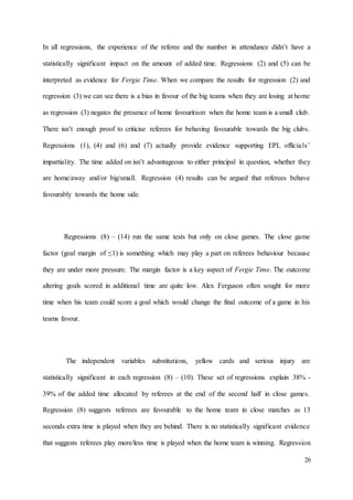 26
In all regressions, the experience of the referee and the number in attendance didn’t have a
statistically significant impact on the amount of added time. Regressions (2) and (5) can be
interpreted as evidence for Fergie Time. When we compare the results for regression (2) and
regression (3) we can see there is a bias in favour of the big teams when they are losing at home
as regression (3) negates the presence of home favouritism when the home team is a small club.
There isn’t enough proof to criticise referees for behaving favourable towards the big clubs.
Regressions (1), (4) and (6) and (7) actually provide evidence supporting EPL officials’
impartiality. The time added on isn’t advantageous to either principal in question, whether they
are home/away and/or big/small. Regression (4) results can be argued that referees behave
favourably towards the home side.
Regressions (8) – (14) run the same tests but only on close games. The close game
factor (goal margin of ≤1) is something which may play a part on referees behaviour because
they are under more pressure. The margin factor is a key aspect of Fergie Time. The outcome
altering goals scored in additional time are quite low. Alex Ferguson often sought for more
time when his team could score a goal which would change the final outcome of a game in his
teams favour.
The independent variables substitutions, yellow cards and serious injury are
statistically significant in each regression (8) – (10). These set of regressions explain 38% -
39% of the added time allocated by referees at the end of the second half in close games.
Regression (8) suggests referees are favourable to the home team in close matches as 13
seconds extra time is played when they are behind. There is no statistically significant evidence
that suggests referees play more/less time is played when the home team is winning. Regression
 