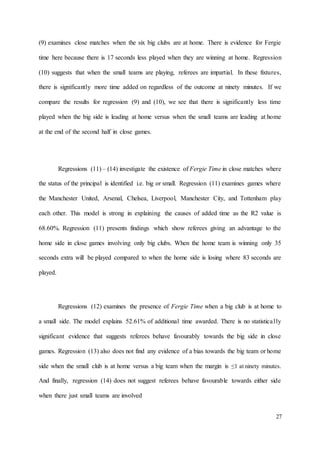 27
(9) examines close matches when the six big clubs are at home. There is evidence for Fergie
time here because there is 17 seconds less played when they are winning at home. Regression
(10) suggests that when the small teams are playing, referees are impartial. In these fixtures,
there is significantly more time added on regardless of the outcome at ninety minutes. If we
compare the results for regression (9) and (10), we see that there is significantly less time
played when the big side is leading at home versus when the small teams are leading at home
at the end of the second half in close games.
Regressions (11) – (14) investigate the existence of Fergie Time in close matches where
the status of the principal is identified i.e. big or small. Regression (11) examines games where
the Manchester United, Arsenal, Chelsea, Liverpool, Manchester City, and Tottenham play
each other. This model is strong in explaining the causes of added time as the R2 value is
68.60%. Regression (11) presents findings which show referees giving an advantage to the
home side in close games involving only big clubs. When the home team is winning only 35
seconds extra will be played compared to when the home side is losing where 83 seconds are
played.
Regressions (12) examines the presence of Fergie Time when a big club is at home to
a small side. The model explains 52.61% of additional time awarded. There is no statistically
significant evidence that suggests referees behave favourably towards the big side in close
games. Regression (13) also does not find any evidence of a bias towards the big team or home
side when the small club is at home versus a big team when the margin is ≤1 at ninety minutes.
And finally, regression (14) does not suggest referees behave favourable towards either side
when there just small teams are involved
 