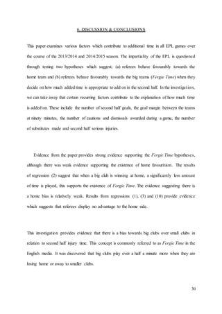 30
6. DISCUSSION & CONCLUSIONS
This paper examines various factors which contribute to additional time in all EPL games over
the course of the 2013/2014 and 2014/2015 season. The impartiality of the EPL is questioned
through testing two hypotheses which suggest; (a) referees behave favourably towards the
home team and (b) referees behave favourably towards the big teams (Fergie Time) when they
decide on how much added time is appropriate to add on in the second half. In the investigation,
we can take away that certain recurring factors contribute to the explanation of how much time
is added on. These include the number of second half goals, the goal margin between the teams
at ninety minutes, the number of cautions and dismissals awarded during a game, the number
of substitutes made and second half serious injuries.
Evidence from the paper provides strong evidence supporting the Fergie Time hypotheses,
although there was weak evidence supporting the existence of home favouritism. The results
of regression (2) suggest that when a big club is winning at home, a significantly less amount
of time is played, this supports the existence of Fergie Time. The evidence suggesting there is
a home bias is relatively weak. Results from regressions (1), (3) and (10) provide evidence
which suggests that referees display no advantage to the home side.
This investigation provides evidence that there is a bias towards big clubs over small clubs in
relation to second half injury time. This concept is commonly referred to as Fergie Time in the
English media. It was discovered that big clubs play over a half a minute more when they are
losing home or away to smaller clubs.
 