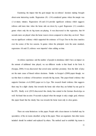 31
Examining the impact that the goal margin has on referees’ decision making brought
about some interesting results. Regressions (8) – (14) considered games where the margin was
≤1 at ninety minutes. Regressions (8) and (11) provide significant evidence which suggests
referees add more time when the home side are down by a goal. Regression (11) considers
games where only the six big teams are playing. It was discovered in this regression, that 84
seconds more are played when the home team is down compared to when they are level. There
was no significant evidence which supported the existence of Fergie Time in the close matches
over the course of the two seasons. In games where the principals were the same standard,
regressions (4) and (7), referees were impartial when adding on time.
As referee experience and the number of people in attendance didn’t have an impact on
the amount of additional time played, we see different results to that found in the Serie A
(Scoppa, 2008). It was discovered that crowd noise and their proximity from the field of play
are the main cause of biased referee decisions. Similar to Scoppa’s (2008) paper though, we
see that there is evidence of favouritism towards the big teams. This paper found evidence that
supports Garciano et al (2005) paper on La Liga. This research found evidence that suggests
there may be a slight charity bias towards the home side when they are behind by one goal in
the EPL. Riedly et al. (2015) discovered this charity bias existed in the German Bundesliga as
well. He found that an extra 19 seconds is played when the margin is only a single goal, whereas
this paper found that the charity bias was towards the home team only in close games.
There are some limitations to this paper. People with a keen interest in football may be
speculative of the six teams classified as big in this paper. There are arguments that other teams
included should be omitted and replaced by others. The method used to establish big teams is
 