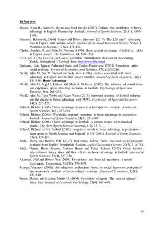 34
References
Boyko, Ryan H., Adam R. Boyko and Mark Boyko (2007). Referee bias contributes to home
advantage in English Premiership football. Journal of Sports Sciences, 25(11), 1185-
1194.
Buraimo, Babatunde, David Forrest and Robert Simmons (2010). The 12th man?: refereeing
bias in English and German soccer. Journal of the Royal Statistical Society: Series A
(Statistics in Society), 173(2), 431-449.
Clarke, Stephen. R. and John M. Norman (1995). Home ground advantage of individual clubs
in English soccer. The Statistician, 44, 509 –521.
FIFA (2014) The Laws of the Game, Fédération Internationale de Football Association,
Zurich, Switzerland. [Retrived from http://www.fifa.com]
Garicano, Luis, Ignacio Palacios-Huerta and Canice Prendergast (2005). Favoritism under
social pressure. Review of Economics and Statistics, 87(2), 208-216.
Nevill, Alan M., Sue M. Newell and Sally Gale (1996). Factors associated with home
advantage in English and Scottish soccer matches. Journal of Sports Sciences, 14(2),
181-186.-Home Advantage
Nevill, Alan M., Nigel J. Balmer and Mark A. Williams (2002). The influence of crowd noise
and experience upon refereeing decisions in football. Psychology of Sport and
Exercise, 3(4), 261-272.
Nevill, Alan M., Tom Webb and Adam Watts (2013). Improved training of football referees
and the decline in home advantage post-WW2. Psychology of Sport and Exercise,
14(2), 220-227.
Pollard, Richard (1986). Home advantage in soccer: A retrospective analysis. Journal of
Sports Sciences, 4(3), 237-248.
Pollard, Richard (2006). Worldwide regional variations in home advantage in association
football. Journal of Sports Sciences, 24(3), 231-240.
Pollard, Richard (2008). Home advantage in football: A current review of an unsolved
puzzle. The Open Sports Sciences Journal, 1(1), 12-14.
Pollard, Richard and G. Pollard (2005). Long-term trends in home advantage in professional
team sports in North America and England (1876–2003). Journal of Sports Sciences,
23(4), 337-350.
Reilly, Barry and Robert Witt (2013). Red cards, referee home bias and social pressure:
evidence from English Premiership Soccer. Applied Economics Letters, 20(7), 710-714.
Riedl, Dennis, Bernd Strauss, Andreas Heuer and Oliver Rubner (2015). Finale furioso:
referee-biased injury times and their effects on home advantage in football. Journal of
Sports Sciences, 33(4), 327-336.
Rickman, Neil and Robert Witt (2008). Favouritism and financial incentives: a natural
experiment. Economica, 75(298), 296-309.
Scoppa, Vincenzo (2008). Are subjective evaluations biased by social factors or connections?
An econometric analysis of soccer referee decisions. Empirical Economics, 35(1),
123-140.
Sutter, Mattias and Kocher, Martin G. (2004). Favoritism of agents–The case of referees'
home bias. Journal of Economic Psychology. 25(4): 461-469.
 