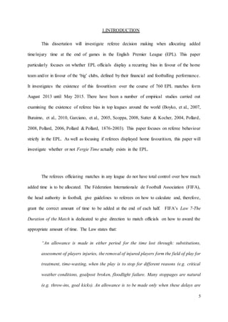 5
1.INTRODUCTION
This dissertation will investigate referee decision making when allocating added
time/injury time at the end of games in the English Premier League (EPL). This paper
particularly focuses on whether EPL officials display a recurring bias in favour of the home
team and/or in favour of the ‘big’ clubs, defined by their financial and footballing performance.
It investigates the existence of this favouritism over the course of 760 EPL matches form
August 2013 until May 2015. There have been a number of empirical studies carried out
examining the existence of referee bias in top leagues around the world (Boyko, et al., 2007,
Buraimo, et al., 2010, Garciano, et al., 2005, Scoppa, 2008, Sutter & Kocher, 2004, Pollard,
2008, Pollard, 2006, Pollard & Pollard, 1876-2003). This paper focuses on referee behaviour
strictly in the EPL. As well as focusing if referees displayed home favouritism, this paper will
investigate whether or not Fergie Time actually exists in the EPL.
The referees officiating matches in any league do not have total control over how much
added time is to be allocated. The Féderation Internationale de Football Association (FIFA),
the head authority in football, give guidelines to referees on how to calculate and, therefore,
grant the correct amount of time to be added at the end of each half. FIFA’s Law 7-The
Duration of the Match is dedicated to give direction to match officials on how to award the
appropriate amount of time. The Law states that:
“An allowance is made in either period for the time lost through: substitutions,
assessment of players injuries, the removal of injured players form the field of play for
treatment, time-wasting, when the play is to stop for different reasons (e.g. critical
weather conditions, goalpost broken, floodlight failure. Many stoppages are natural
(e.g. throw-ins, goal kicks). An allowance is to be made only when these delays are
 