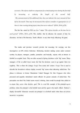 6
excessive. The referee shall not compensate for a timekeeping error during the first half
by increasing or reducing the length of the second half.
The announcement of the additional time does not indicate the exact amount of time
left in the match. Time may be increased if the referee considers it appropriate (i.e. if
there is time wasting during injury time) but never reduced” (FIFA, 2014, p.29).
The first line stated by FIFA on Law 7 states “The referee decides on the time lost in
each period” (FIFA, 2014, p.29). This clarifies that he allocates the amount of time his
discretion, not that of the linesmen, fourth officials or any other body officiating the game.
The media and previous research provide the reasoning for carrying out this
investigation on EPL referee behaviour. Refereeing decision making comes under constant
scrutiny by players, managers, pundits, journalists and basically, anyone with an interest in
football on a regular basis. They are often accused of giving decisions to the ‘big’ teams. Many
managers of the so-called lesser teams feel that the decisions seem to go against them too
regularly. This is where the coinage Fergie Time comes into context. Fergie Time is used to
describe the favouritism referees display towards ‘big’ teams when allocating added time. The
phrase is reference to former Manchester United Manager Sir Alex Ferguson who often
pressured and arguably intimidated match officials for greater amounts of added time. The
perception was that if his United teams weren’t winning, there would be enough time added on
to ensure they score a late decisive goal. This is a real life example of the principal-agent
problem, where the principal is the football team and the agent is the match official. Referee’s
display favourable behaviour towards one principal in a football match when there are certain
incentives in question.
 