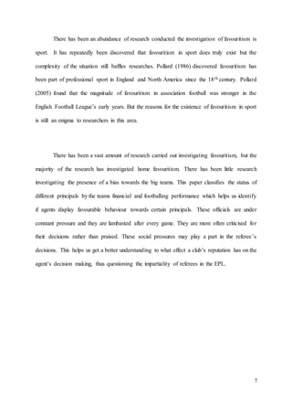 7
There has been an abundance of research conducted the investigation of favouritism is
sport. It has repeatedly been discovered that favouritism in sport does truly exist but the
complexity of the situation still baffles researches. Pollard (1986) discovered favouritism has
been part of professional sport in England and North America since the 18th century. Pollard
(2005) found that the magnitude of favouritism in association football was stronger in the
English Football League’s early years. But the reasons for the existence of favouritism in sport
is still an enigma to researchers in this area.
There has been a vast amount of research carried out investigating favouritism, but the
majority of the research has investigated home favouritism. There has been little research
investigating the presence of a bias towards the big teams. This paper classifies the status of
different principals by the teams financial and footballing performance which helps us identify
if agents display favourable behaviour towards certain principals. These officials are under
constant pressure and they are lambasted after every game. They are more often criticised for
their decisions rather than praised. These social pressures may play a part in the referee’s
decisions. This helps us get a better understanding to what effect a club’s reputation has on the
agent’s decision making, thus questioning the impartiality of referees in the EPL.
 